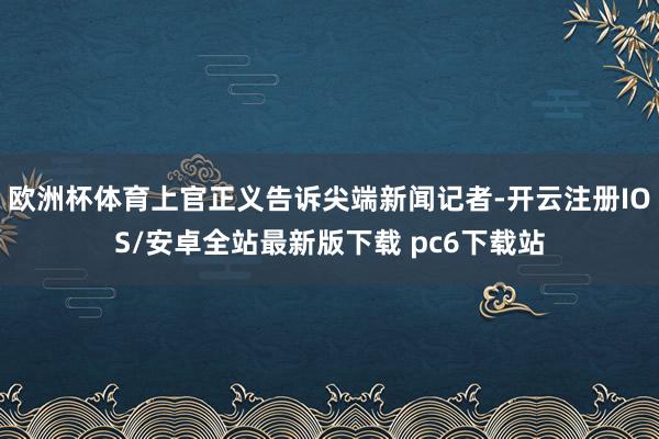 欧洲杯体育上官正义告诉尖端新闻记者-开云注册IOS/安卓全站最新版下载 pc6下载站