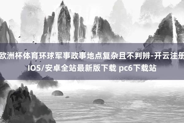 欧洲杯体育环球军事政事地点复杂且不判辨-开云注册IOS/安卓全站最新版下载 pc6下载站
