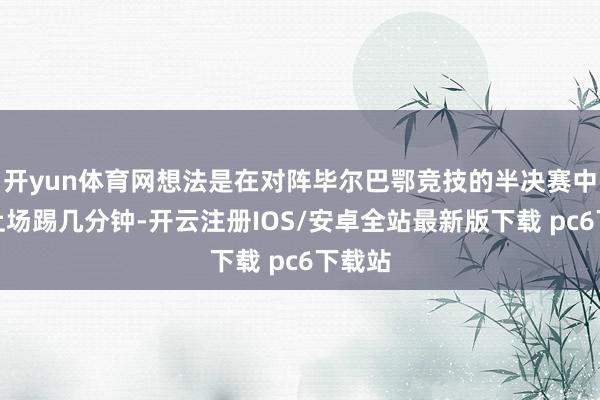 开yun体育网想法是在对阵毕尔巴鄂竞技的半决赛中替补上场踢几分钟-开云注册IOS/安卓全站最新版下载 pc6下载站