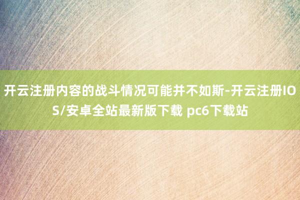 开云注册内容的战斗情况可能并不如斯-开云注册IOS/安卓全站最新版下载 pc6下载站