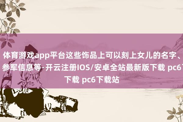 体育游戏app平台这些饰品上可以刻上女儿的名字、诞辰、参军信息等-开云注册IOS/安卓全站最新版下载 pc6下载站