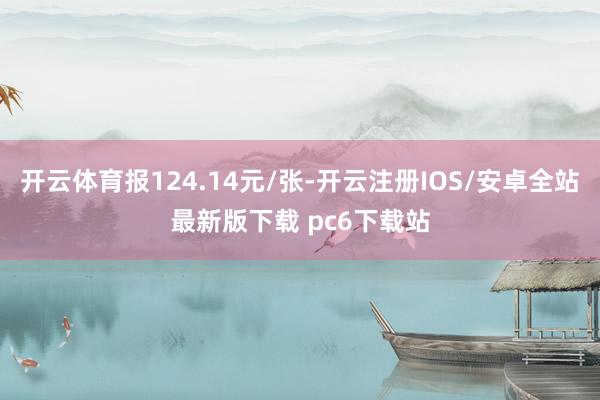 开云体育报124.14元/张-开云注册IOS/安卓全站最新版下载 pc6下载站