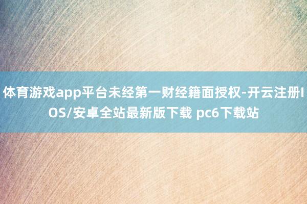 体育游戏app平台未经第一财经籍面授权-开云注册IOS/安卓全站最新版下载 pc6下载站