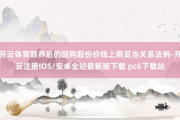 开云体育颐养后的回购股份价钱上限妥当关系法例-开云注册IOS/安卓全站最新版下载 pc6下载站