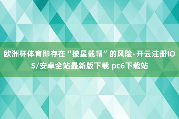欧洲杯体育即存在“披星戴帽”的风险-开云注册IOS/安卓全站最新版下载 pc6下载站