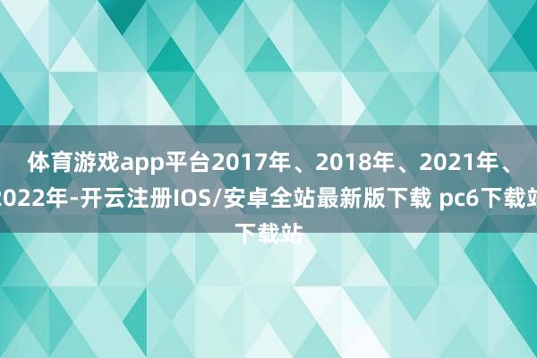 体育游戏app平台2017年、2018年、2021年、2022年-开云注册IOS/安卓全站最新版下载 pc6下载站