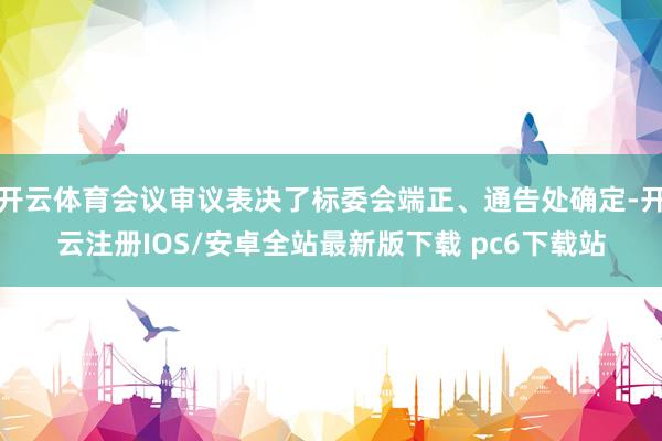 开云体育会议审议表决了标委会端正、通告处确定-开云注册IOS/安卓全站最新版下载 pc6下载站