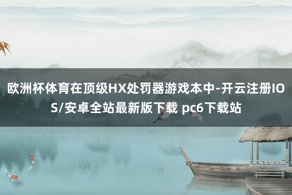 欧洲杯体育在顶级HX处罚器游戏本中-开云注册IOS/安卓全站最新版下载 pc6下载站