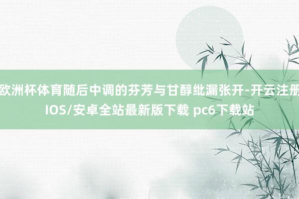 欧洲杯体育随后中调的芬芳与甘醇纰漏张开-开云注册IOS/安卓全站最新版下载 pc6下载站