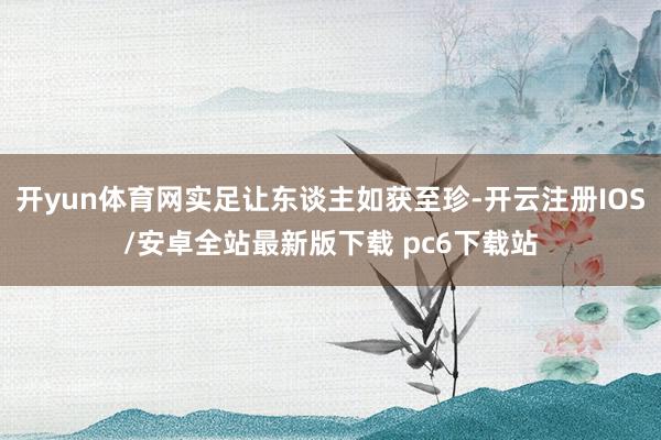 开yun体育网实足让东谈主如获至珍-开云注册IOS/安卓全站最新版下载 pc6下载站