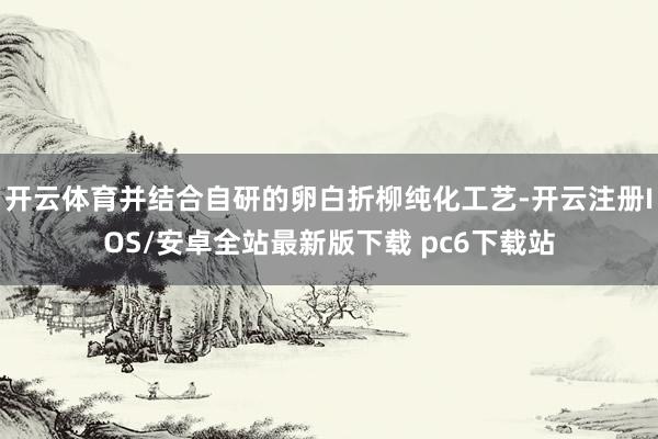 开云体育并结合自研的卵白折柳纯化工艺-开云注册IOS/安卓全站最新版下载 pc6下载站