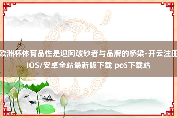 欧洲杯体育品性是迎阿破钞者与品牌的桥梁-开云注册IOS/安卓全站最新版下载 pc6下载站