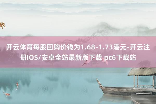 开云体育每股回购价钱为1.68-1.73港元-开云注册IOS/安卓全站最新版下载 pc6下载站