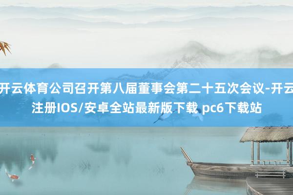 开云体育公司召开第八届董事会第二十五次会议-开云注册IOS/安卓全站最新版下载 pc6下载站
