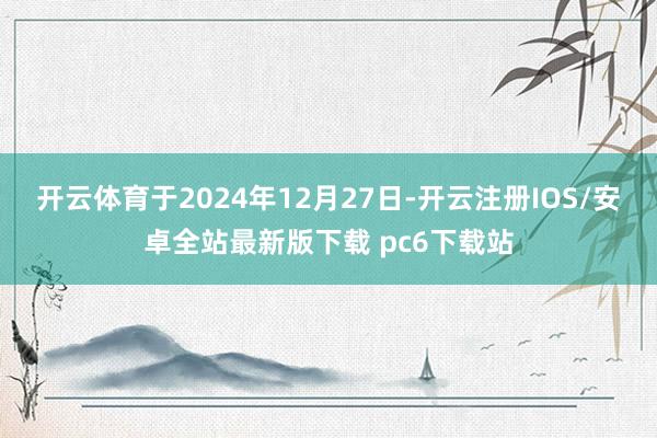开云体育于2024年12月27日-开云注册IOS/安卓全站最新版下载 pc6下载站