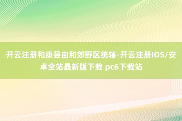开云注册和康县由和郊野区统辖-开云注册IOS/安卓全站最新版下载 pc6下载站