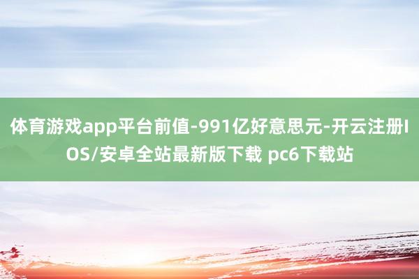 体育游戏app平台前值-991亿好意思元-开云注册IOS/安卓全站最新版下载 pc6下载站