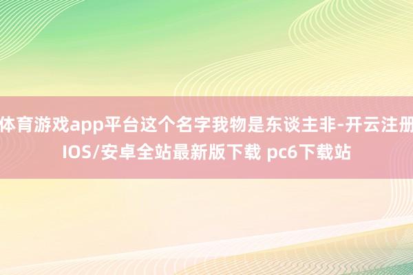 体育游戏app平台这个名字我物是东谈主非-开云注册IOS/安卓全站最新版下载 pc6下载站