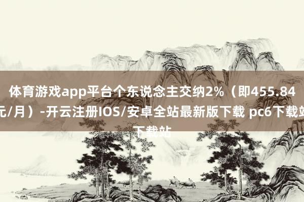 体育游戏app平台个东说念主交纳2%（即455.84元/月）-开云注册IOS/安卓全站最新版下载 pc6下载站