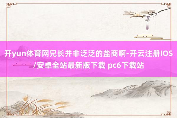 开yun体育网兄长并非泛泛的盐商啊-开云注册IOS/安卓全站最新版下载 pc6下载站