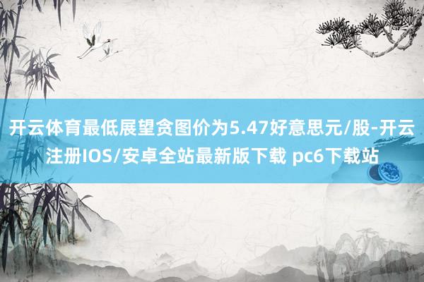 开云体育最低展望贪图价为5.47好意思元/股-开云注册IOS/安卓全站最新版下载 pc6下载站
