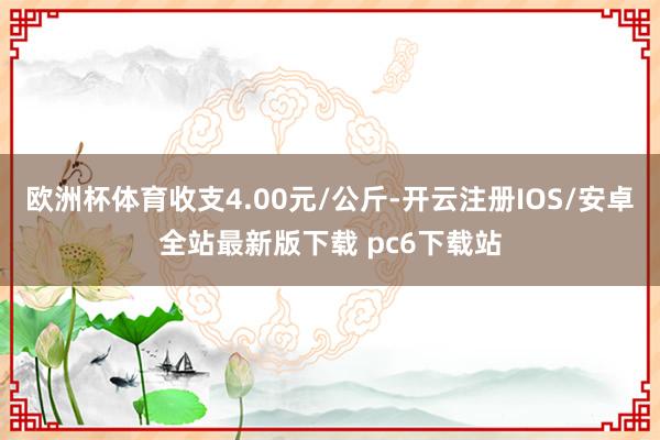 欧洲杯体育收支4.00元/公斤-开云注册IOS/安卓全站最新版下载 pc6下载站
