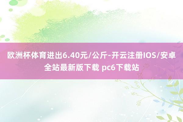 欧洲杯体育进出6.40元/公斤-开云注册IOS/安卓全站最新版下载 pc6下载站