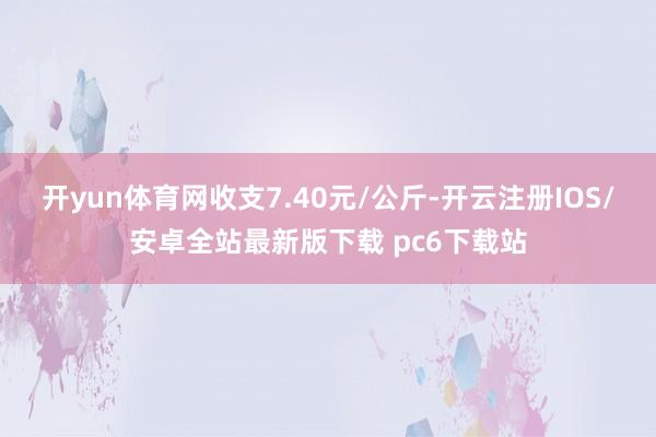 开yun体育网收支7.40元/公斤-开云注册IOS/安卓全站最新版下载 pc6下载站