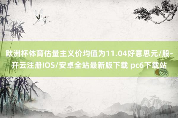 欧洲杯体育估量主义价均值为11.04好意思元/股-开云注册IOS/安卓全站最新版下载 pc6下载站