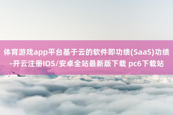 体育游戏app平台基于云的软件即功绩(SaaS)功绩-开云注册IOS/安卓全站最新版下载 pc6下载站