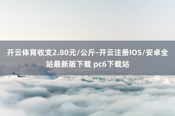 开云体育收支2.80元/公斤-开云注册IOS/安卓全站最新版下载 pc6下载站