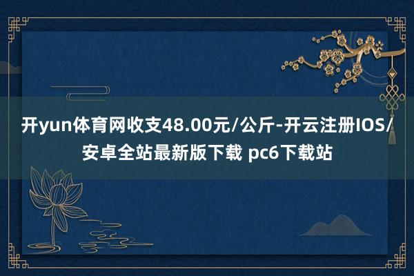 开yun体育网收支48.00元/公斤-开云注册IOS/安卓全站最新版下载 pc6下载站