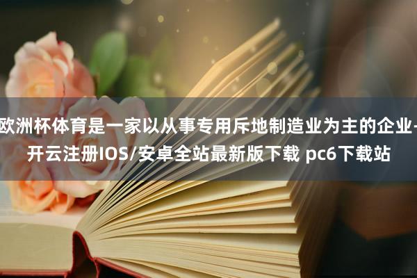 欧洲杯体育是一家以从事专用斥地制造业为主的企业-开云注册IOS/安卓全站最新版下载 pc6下载站