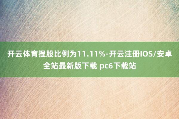 开云体育捏股比例为11.11%-开云注册IOS/安卓全站最新版下载 pc6下载站