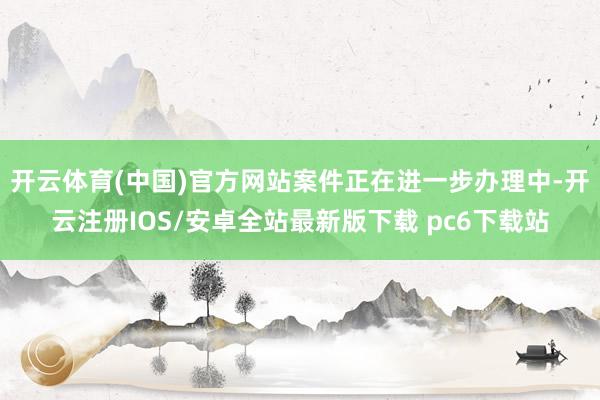 开云体育(中国)官方网站案件正在进一步办理中-开云注册IOS/安卓全站最新版下载 pc6下载站