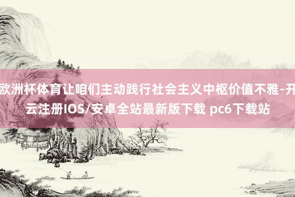 欧洲杯体育让咱们主动践行社会主义中枢价值不雅-开云注册IOS/安卓全站最新版下载 pc6下载站