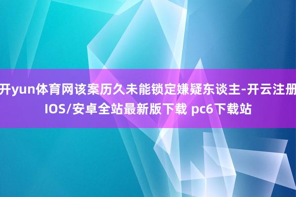 开yun体育网该案历久未能锁定嫌疑东谈主-开云注册IOS/安卓全站最新版下载 pc6下载站