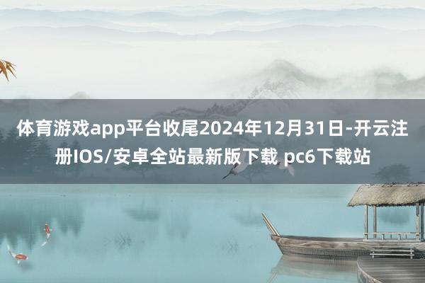 体育游戏app平台收尾2024年12月31日-开云注册IOS/安卓全站最新版下载 pc6下载站