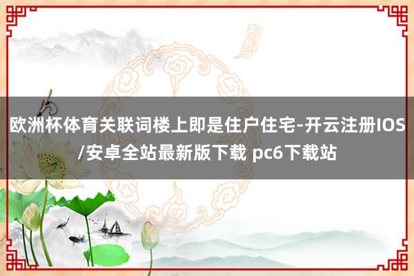 欧洲杯体育关联词楼上即是住户住宅-开云注册IOS/安卓全站最新版下载 pc6下载站