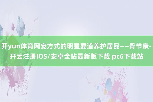 开yun体育网宠方式的明星要道养护居品——骨节康-开云注册IOS/安卓全站最新版下载 pc6下载站