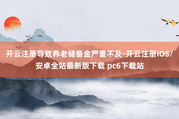 开云注册导致养老储备金严重不及-开云注册IOS/安卓全站最新版下载 pc6下载站
