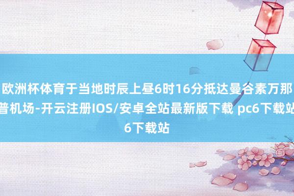 欧洲杯体育于当地时辰上昼6时16分抵达曼谷素万那普机场-开云注册IOS/安卓全站最新版下载 pc6下