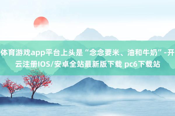 体育游戏app平台上头是“念念要米、油和牛奶”-开云注册IOS/安卓全站最新版下载 pc6下载站