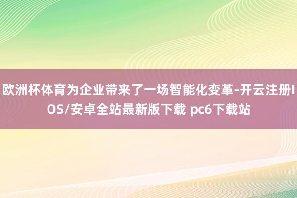 欧洲杯体育为企业带来了一场智能化变革-开云注册IOS/安卓全站最新版下载 pc6下载站