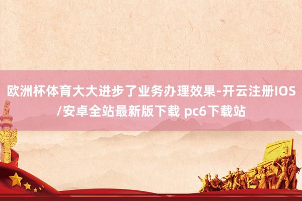 欧洲杯体育大大进步了业务办理效果-开云注册IOS/安卓全站最新版下载 pc6下载站