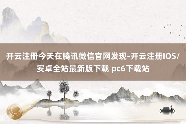 开云注册今天在腾讯微信官网发现-开云注册IOS/安卓全站最新版下载 pc6下载站