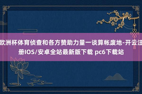 欧洲杯体育侦查和各方赞助力量一谈算帐废地-开云注册IOS/安卓全站最新版下载 pc6下载站