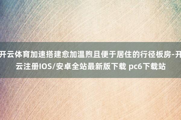 开云体育加速搭建愈加温煦且便于居住的行径板房-开云注册IOS/安卓全站最新版下载 pc6下载站