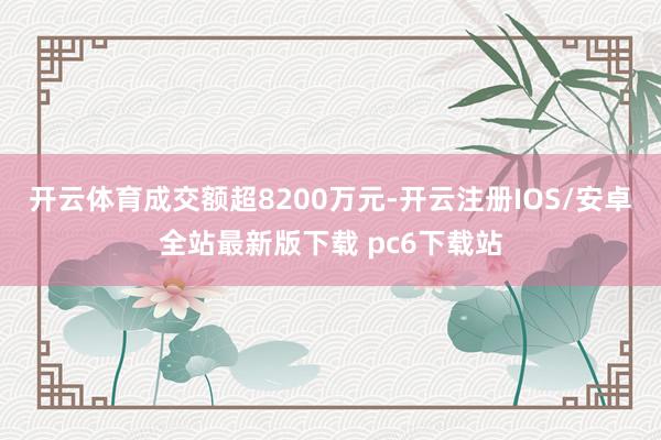 开云体育成交额超8200万元-开云注册IOS/安卓全站最新版下载 pc6下载站