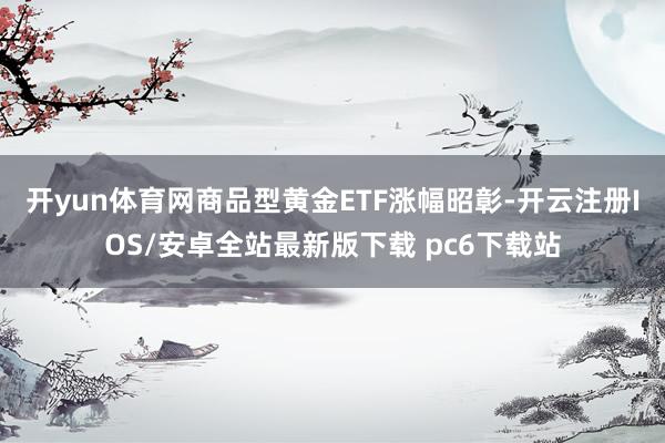 开yun体育网商品型黄金ETF涨幅昭彰-开云注册IOS/安卓全站最新版下载 pc6下载站